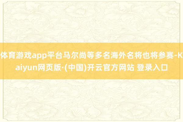 体育游戏app平台马尔尚等多名海外名将也将参赛-Kaiyun网页版·(中国)开云官方网站 登录入口