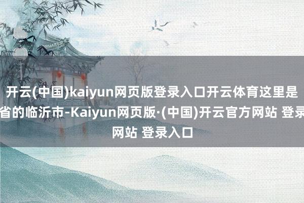 开云(中国)kaiyun网页版登录入口开云体育这里是山东省的临沂市-Kaiyun网页版·(中国)开云官方网站 登录入口