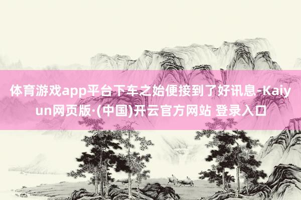 体育游戏app平台下车之始便接到了好讯息-Kaiyun网页版·(中国)开云官方网站 登录入口