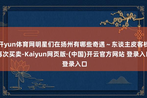 开yun体育网明星们在扬州有哪些奇遇～东谈主皮客栈再次买卖-Kaiyun网页版·(中国)开云官方网站 登录入口